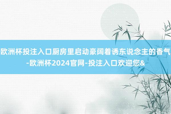 欧洲杯投注入口厨房里启动豪阔着诱东说念主的香气-欧洲杯2024官网-投注入口欢迎您&