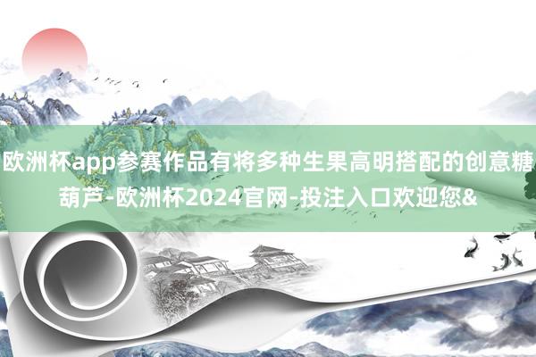 欧洲杯app参赛作品有将多种生果高明搭配的创意糖葫芦-欧洲杯2024官网-投注入口欢迎您&