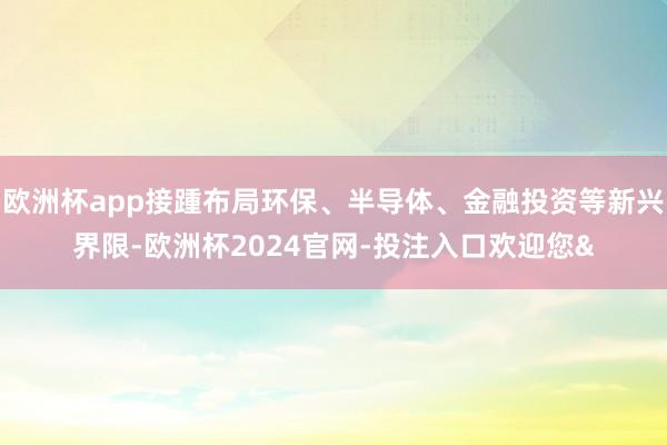 欧洲杯app接踵布局环保、半导体、金融投资等新兴界限-欧洲杯2024官网-投注入口欢迎您&