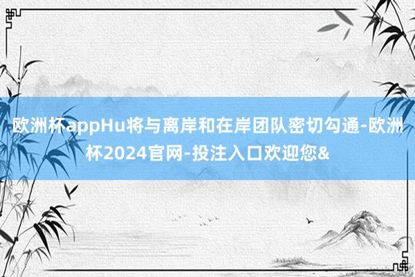 欧洲杯appHu将与离岸和在岸团队密切勾通-欧洲杯2024官网-投注入口欢迎您&