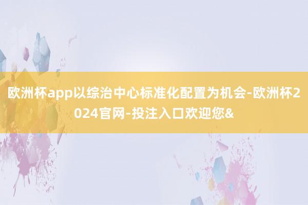 欧洲杯app以综治中心标准化配置为机会-欧洲杯2024官网-投注入口欢迎您&