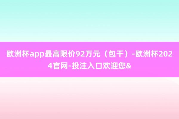 欧洲杯app最高限价92万元（包干）-欧洲杯2024官网-投注入口欢迎您&