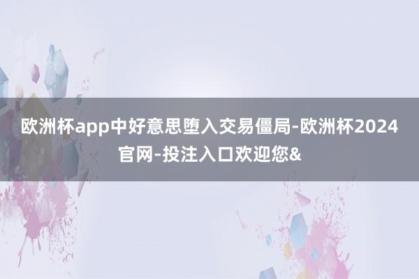 欧洲杯app中好意思堕入交易僵局-欧洲杯2024官网-投注入口欢迎您&