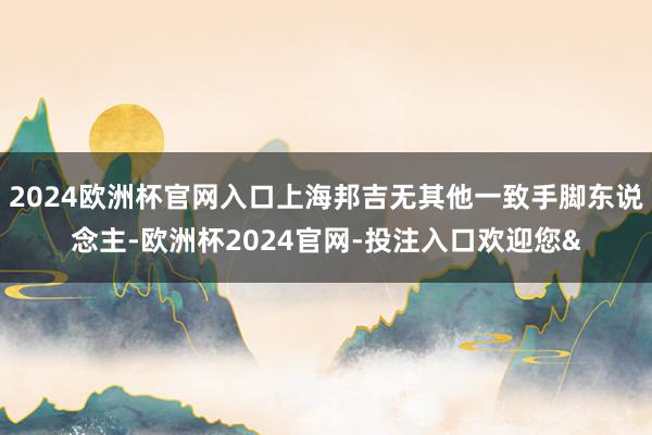 2024欧洲杯官网入口上海邦吉无其他一致手脚东说念主-欧洲杯2024官网-投注入口欢迎您&
