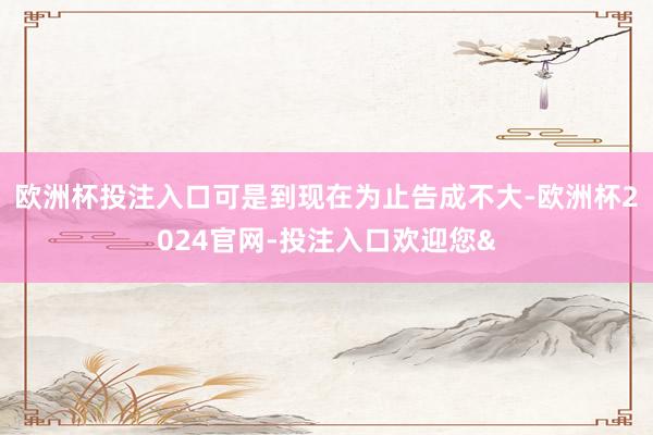 欧洲杯投注入口可是到现在为止告成不大-欧洲杯2024官网-投注入口欢迎您&