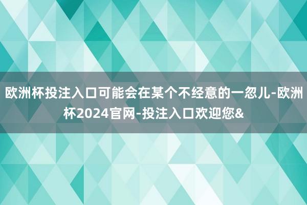 欧洲杯投注入口可能会在某个不经意的一忽儿-欧洲杯2024官网-投注入口欢迎您&
