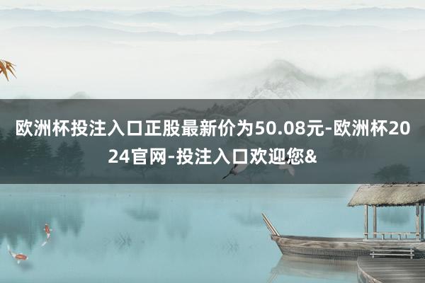 欧洲杯投注入口正股最新价为50.08元-欧洲杯2024官网-投注入口欢迎您&