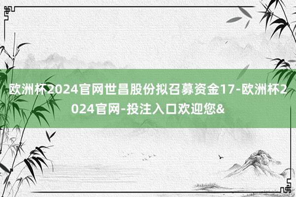 欧洲杯2024官网世昌股份拟召募资金17-欧洲杯2024官网-投注入口欢迎您&