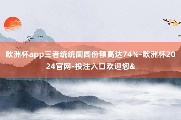 欧洲杯app三者统统阛阓份额高达74%-欧洲杯2024官网-投注入口欢迎您&