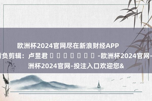 欧洲杯2024官网尽在新浪财经APP            						背负剪辑：卢昱君 							-欧洲杯2024官网-投注入口欢迎您&
