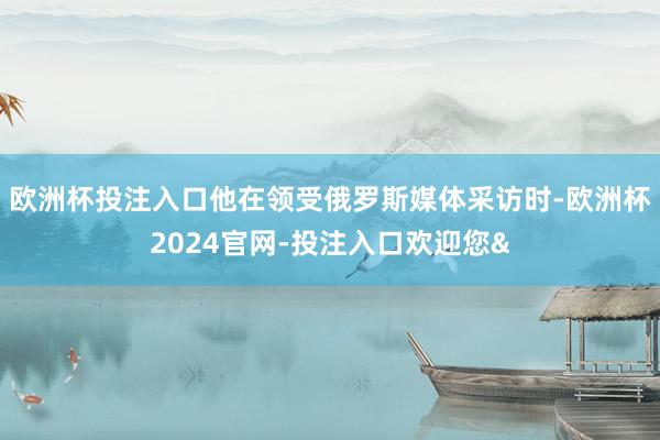欧洲杯投注入口他在领受俄罗斯媒体采访时-欧洲杯2024官网-投注入口欢迎您&