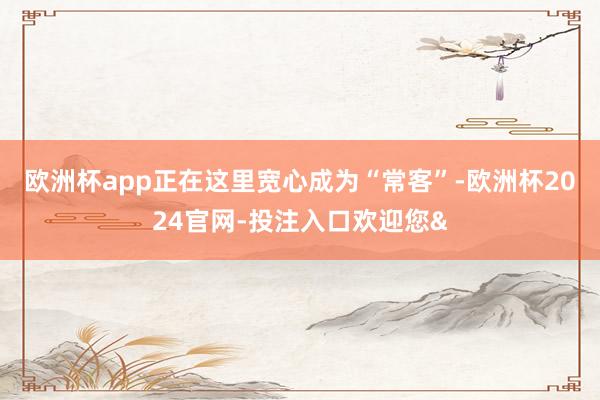 欧洲杯app正在这里宽心成为“常客”-欧洲杯2024官网-投注入口欢迎您&