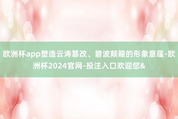 欧洲杯app塑造云涛篡改、碧波颠簸的形象意蕴-欧洲杯2024官网-投注入口欢迎您&