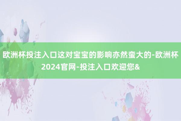 欧洲杯投注入口这对宝宝的影响亦然蛮大的-欧洲杯2024官网-投注入口欢迎您&