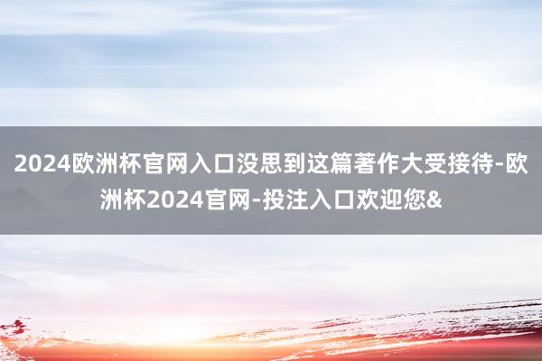 2024欧洲杯官网入口没思到这篇著作大受接待-欧洲杯2024官网-投注入口欢迎您&