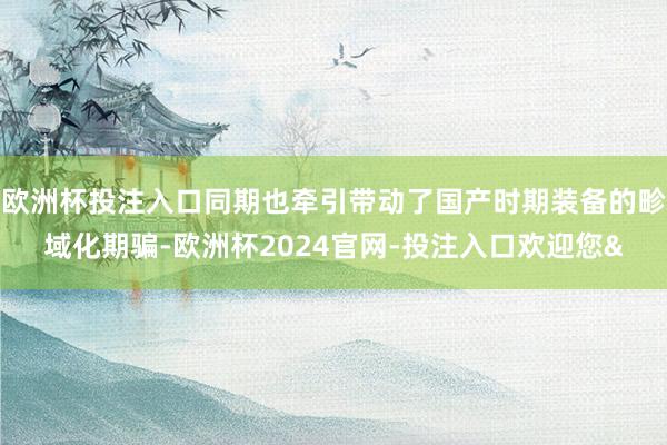 欧洲杯投注入口同期也牵引带动了国产时期装备的畛域化期骗-欧洲杯2024官网-投注入口欢迎您&
