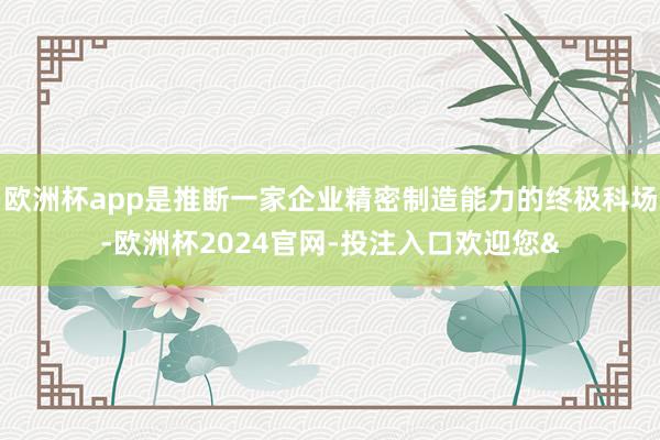 欧洲杯app是推断一家企业精密制造能力的终极科场-欧洲杯2024官网-投注入口欢迎您&