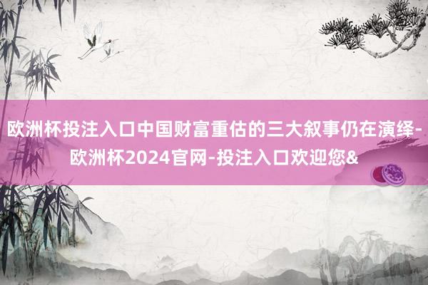 欧洲杯投注入口中国财富重估的三大叙事仍在演绎-欧洲杯2024官网-投注入口欢迎您&