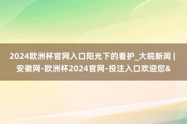 2024欧洲杯官网入口阳光下的看护_大皖新闻 | 安徽网-欧洲杯2024官网-投注入口欢迎您&
