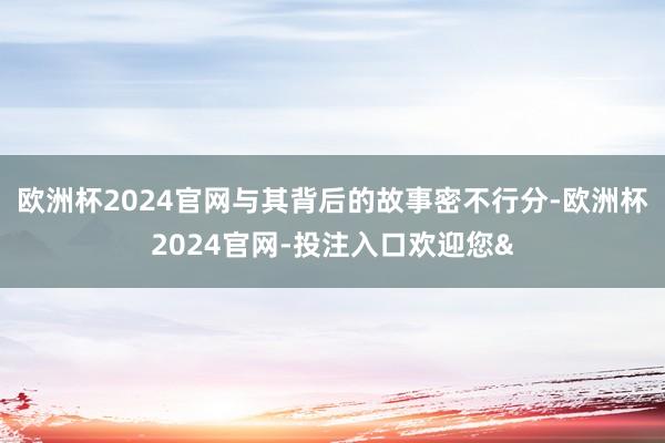 欧洲杯2024官网与其背后的故事密不行分-欧洲杯2024官网-投注入口欢迎您&