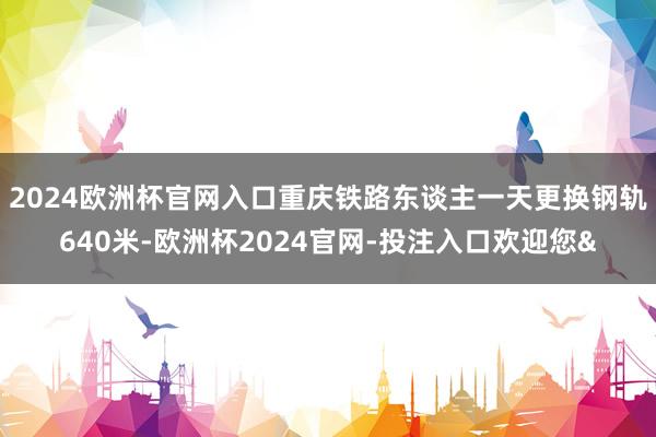 2024欧洲杯官网入口重庆铁路东谈主一天更换钢轨640米-欧洲杯2024官网-投注入口欢迎您&