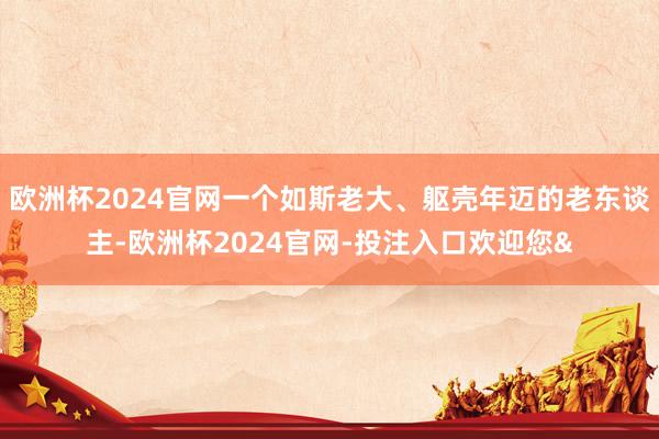 欧洲杯2024官网一个如斯老大、躯壳年迈的老东谈主-欧洲杯2024官网-投注入口欢迎您&