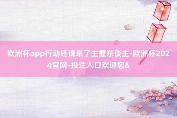 欧洲杯app行动还请来了主握东谈主-欧洲杯2024官网-投注入口欢迎您&