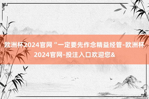 欧洲杯2024官网“一定要先作念精益经管-欧洲杯2024官网-投注入口欢迎您&
