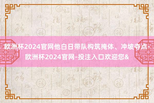 欧洲杯2024官网他白日带队构筑掩体、冲坡夺点-欧洲杯2024官网-投注入口欢迎您&