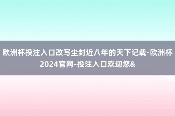 欧洲杯投注入口改写尘封近八年的天下记载-欧洲杯2024官网-投注入口欢迎您&