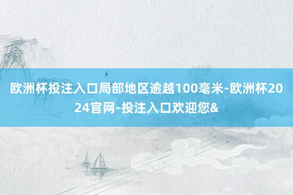欧洲杯投注入口局部地区逾越100毫米-欧洲杯2024官网-投注入口欢迎您&