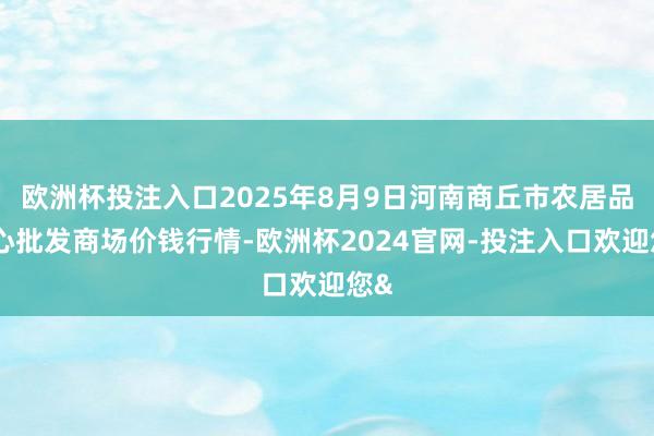 欧洲杯投注入口2025年8月9日河南商丘市农居品中心批发商场价钱行情-欧洲杯2024官网-投注入口欢迎您&