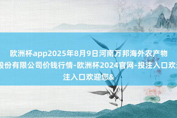 欧洲杯app2025年8月9日河南万邦海外农产物物流股份有限公司价钱行情-欧洲杯2024官网-投注入口欢迎您&