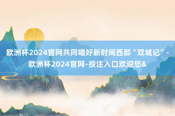 欧洲杯2024官网共同唱好新时间西部“双城记”-欧洲杯2024官网-投注入口欢迎您&