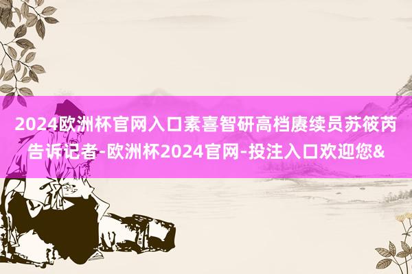 2024欧洲杯官网入口　　素喜智研高档赓续员苏筱芮告诉记者-欧洲杯2024官网-投注入口欢迎您&