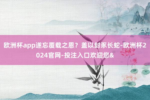 欧洲杯app遂忘覆载之恩?盖以封豕长蛇-欧洲杯2024官网-投注入口欢迎您&