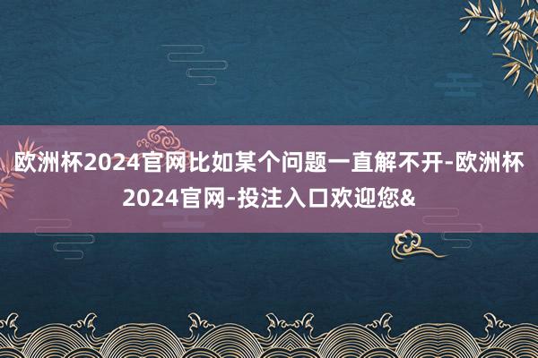 欧洲杯2024官网比如某个问题一直解不开-欧洲杯2024官网-投注入口欢迎您&