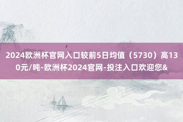 2024欧洲杯官网入口较前5日均值（5730）高130元/吨-欧洲杯2024官网-投注入口欢迎您&