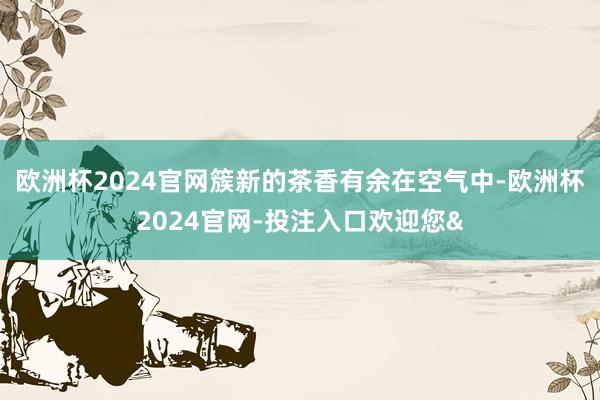 欧洲杯2024官网簇新的茶香有余在空气中-欧洲杯2024官网-投注入口欢迎您&
