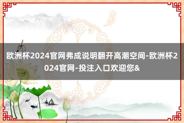 欧洲杯2024官网弗成说明翻开高潮空间-欧洲杯2024官网-投注入口欢迎您&