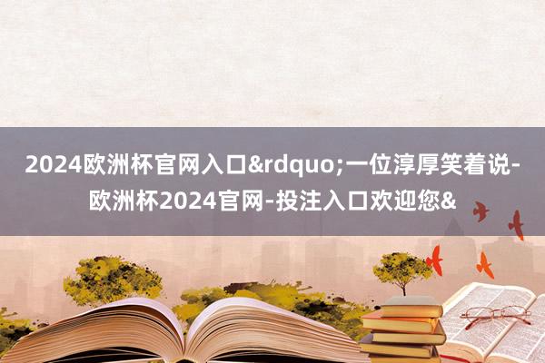 2024欧洲杯官网入口&rdquo;一位淳厚笑着说-欧洲杯2024官网-投注入口欢迎您&