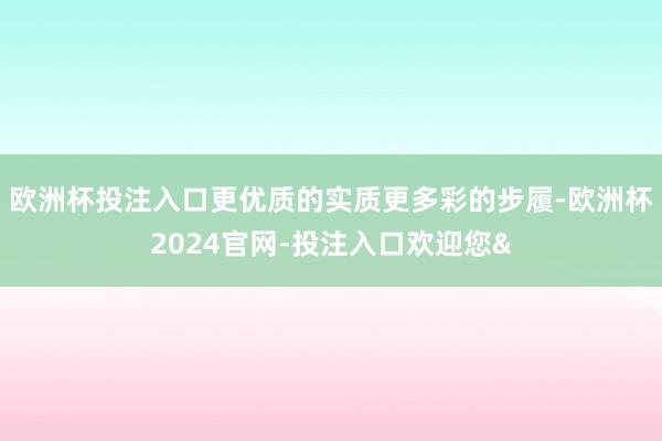欧洲杯投注入口更优质的实质更多彩的步履-欧洲杯2024官网-投注入口欢迎您&