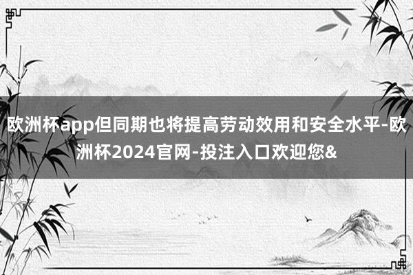 欧洲杯app但同期也将提高劳动效用和安全水平-欧洲杯2024官网-投注入口欢迎您&
