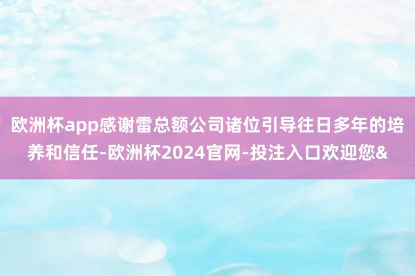欧洲杯app　　感谢雷总额公司诸位引导往日多年的培养和信任-欧洲杯2024官网-投注入口欢迎您&