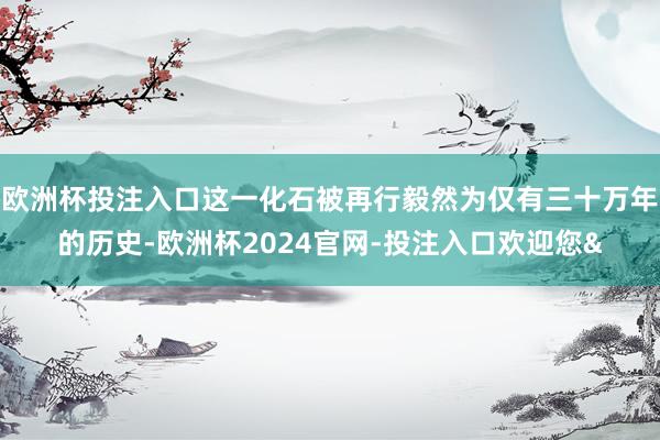欧洲杯投注入口这一化石被再行毅然为仅有三十万年的历史-欧洲杯2024官网-投注入口欢迎您&