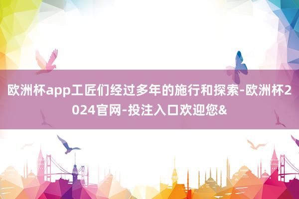 欧洲杯app工匠们经过多年的施行和探索-欧洲杯2024官网-投注入口欢迎您&