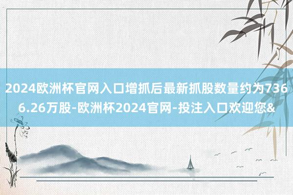 2024欧洲杯官网入口增抓后最新抓股数量约为7366.26万股-欧洲杯2024官网-投注入口欢迎您&