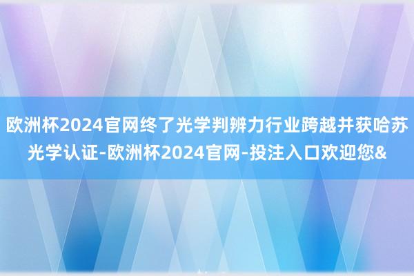 欧洲杯2024官网终了光学判辨力行业跨越并获哈苏光学认证-欧洲杯2024官网-投注入口欢迎您&