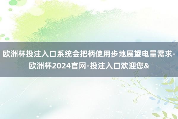 欧洲杯投注入口系统会把柄使用步地展望电量需求-欧洲杯2024官网-投注入口欢迎您&