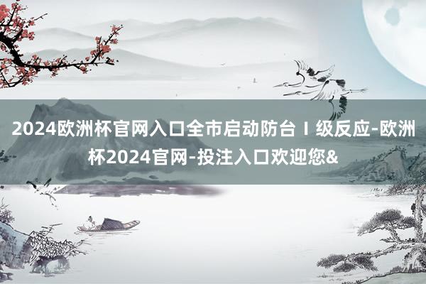 2024欧洲杯官网入口全市启动防台Ⅰ级反应-欧洲杯2024官网-投注入口欢迎您&